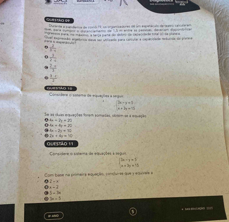 ducação MATEMATICA
Sas educação 2025
Questão 09
os
Durante a pandemia de covid-19, os organizadores de um espetáculo de teatro calcularam
que, para cumprir o distanciamento de 1,5 m entre as pessoas, deveriam disponibilizar
Ingressos para, no máximo, a terça parte do dobro da capacidade total (c) da plateia
Qual expressão algébrica deve ser utilizada para calcular a capácidade reduzida da plateia
para o espetáculo?
 2/3· c 
B  3/2· c 
 2· c/3 
 3· c/2 
Questão 10
Considere o sistema de equações a seguir
beginarrayl 3x-y=5 x+3y=15endarray.
Se as duas equações forem somadas, obtém-se a equação
a 4x+2y=20
B 4x+4y=20
4x-2y=10
D 2x+4y=10
QUESTÃO 11
Considere o sistema de equações a seguir.
beginarrayl 3x-y=5 x+3y=15endarray.
Com base na primeira equação, conclui-se que y equivale a
A 2-x
B x-2
C 5-3x
D 3x-5
8= ANO SAS EDUCação 2025