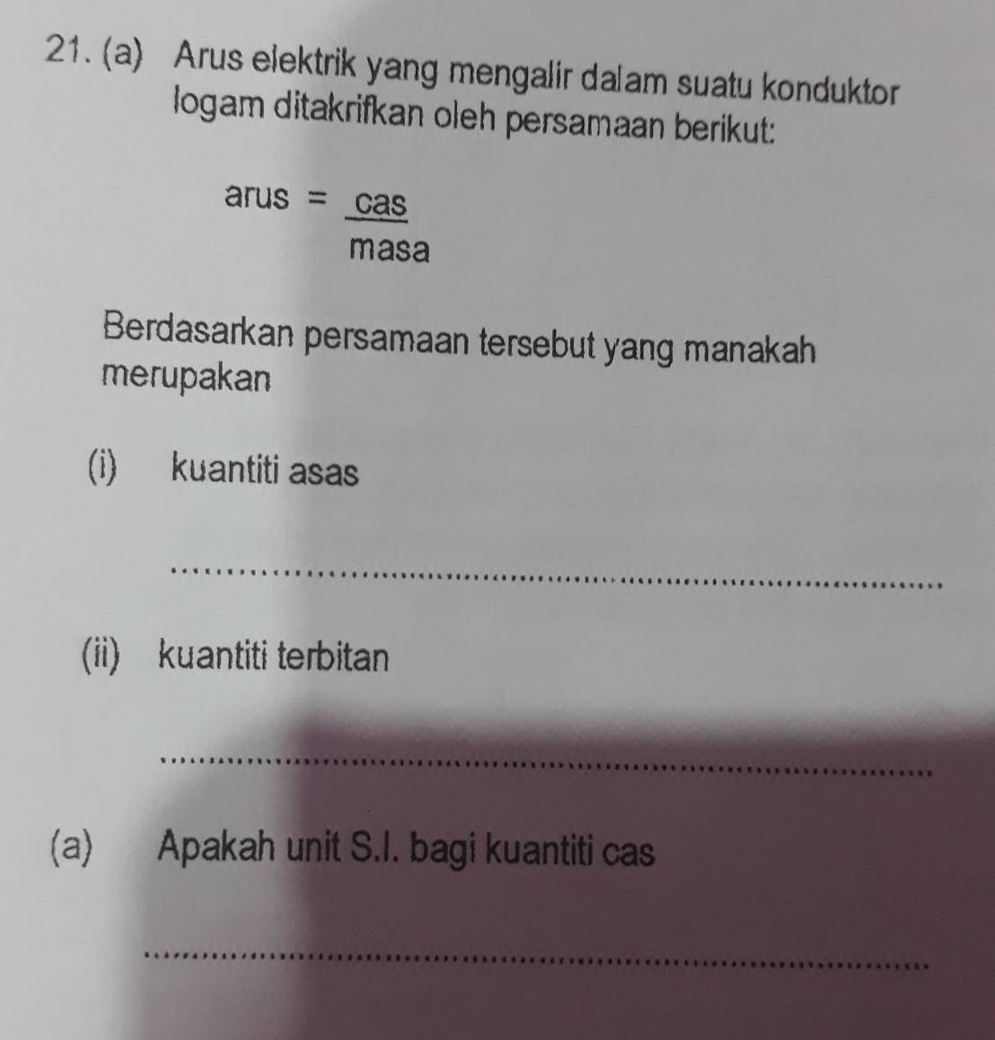 Arus elektrik yang mengalir dalam suatu konduktor 
logam ditakrifkan oleh persamaan berikut:
arus= cas/masa 
Berdasarkan persamaan tersebut yang manakah 
merupakan 
(i) kuantiti asas 
_ 
(ii) kuantiti terbitan 
_ 
(a) Apakah unit S.I. bagi kuantiti cas 
_