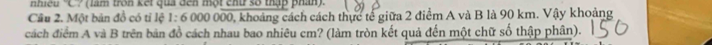 nhiều 'C? (làm tròn kết quả đến một chứ số thập phân). 
Cầu 2. Một bản đồ có tỉ lệ 1:6000000 0, khoảng cách cách thực tế giữa 2 điểm A và B là 90 km. Vậy khoảng 
cách điểm A và B trên bản đồ cách nhau bao nhiêu cm? (làm tròn kết quả đến một chữ số thập phân).