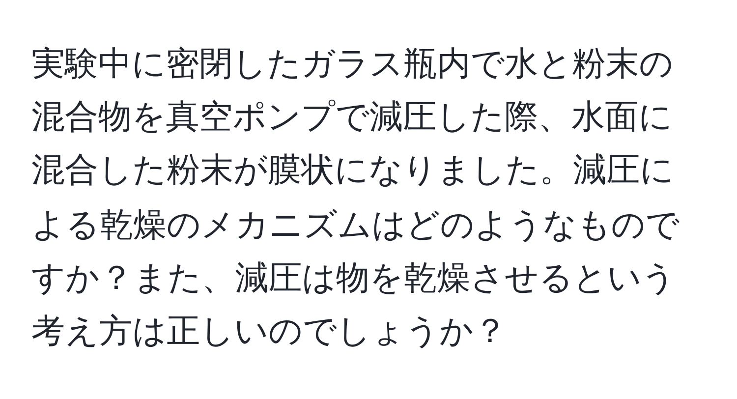 実験中に密閉したガラス瓶内で水と粉末の混合物を真空ポンプで減圧した際、水面に混合した粉末が膜状になりました。減圧による乾燥のメカニズムはどのようなものですか？また、減圧は物を乾燥させるという考え方は正しいのでしょうか？