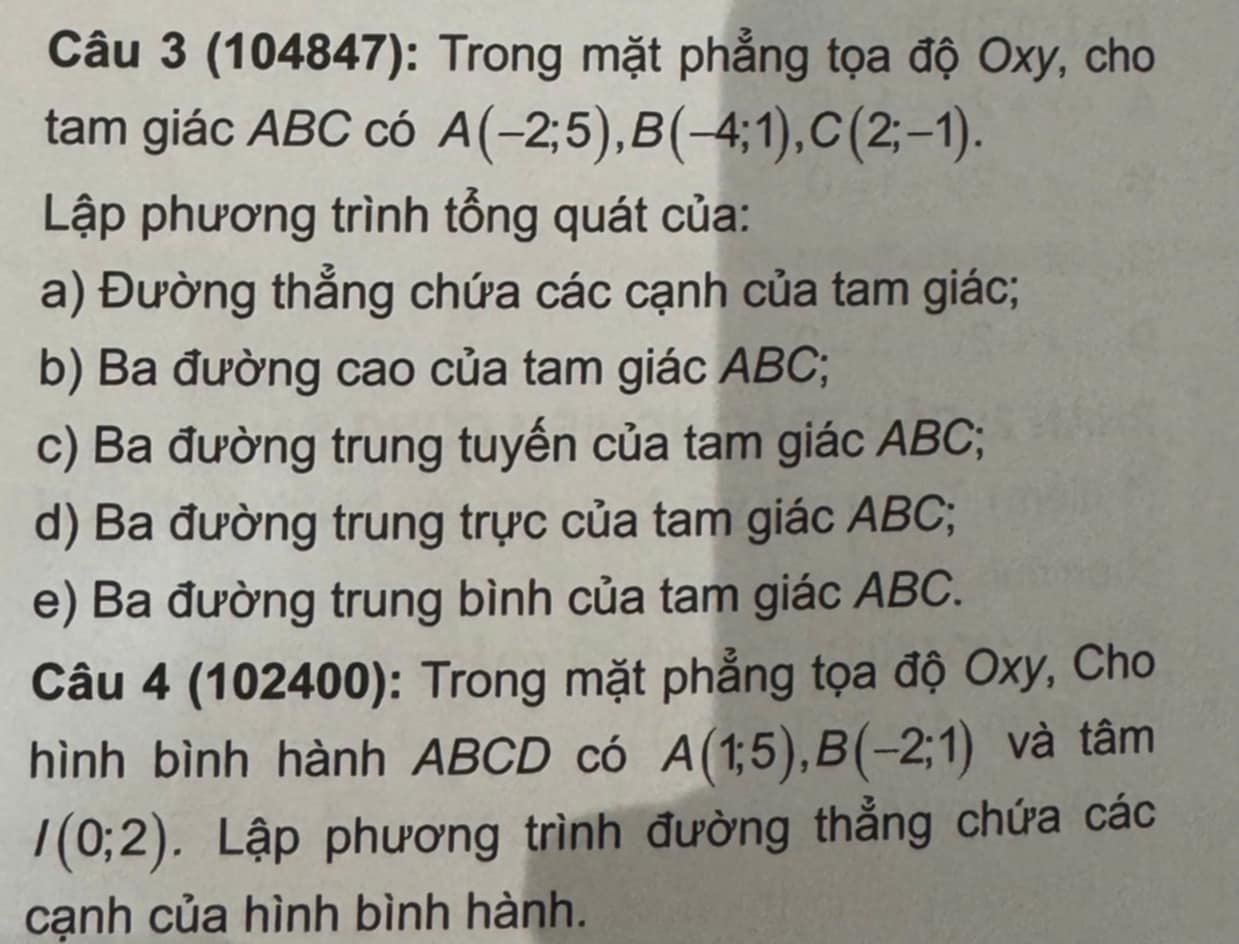 (104847): Trong mặt phẳng tọa độ Oxy, cho 
tam giác ABC có A(-2;5), B(-4;1), C(2;-1). 
Lập phương trình tổng quát của: 
a) Đường thẳng chứa các cạnh của tam giác; 
b) Ba đường cao của tam giác ABC; 
c) Ba đường trung tuyến của tam giác ABC; 
d) Ba đường trung trực của tam giác ABC; 
e) Ba đường trung bình của tam giác ABC. 
Câu 4 (102400): Trong mặt phẳng tọa độ Oxy, Cho 
hình bình hành ABCD có A(1;5), B(-2;1) và tâm
I(0;2). Lập phương trình đường thẳng chứa các 
cạnh của hình bình hành.