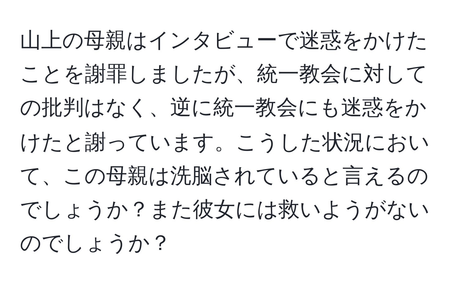 山上の母親はインタビューで迷惑をかけたことを謝罪しましたが、統一教会に対しての批判はなく、逆に統一教会にも迷惑をかけたと謝っています。こうした状況において、この母親は洗脳されていると言えるのでしょうか？また彼女には救いようがないのでしょうか？