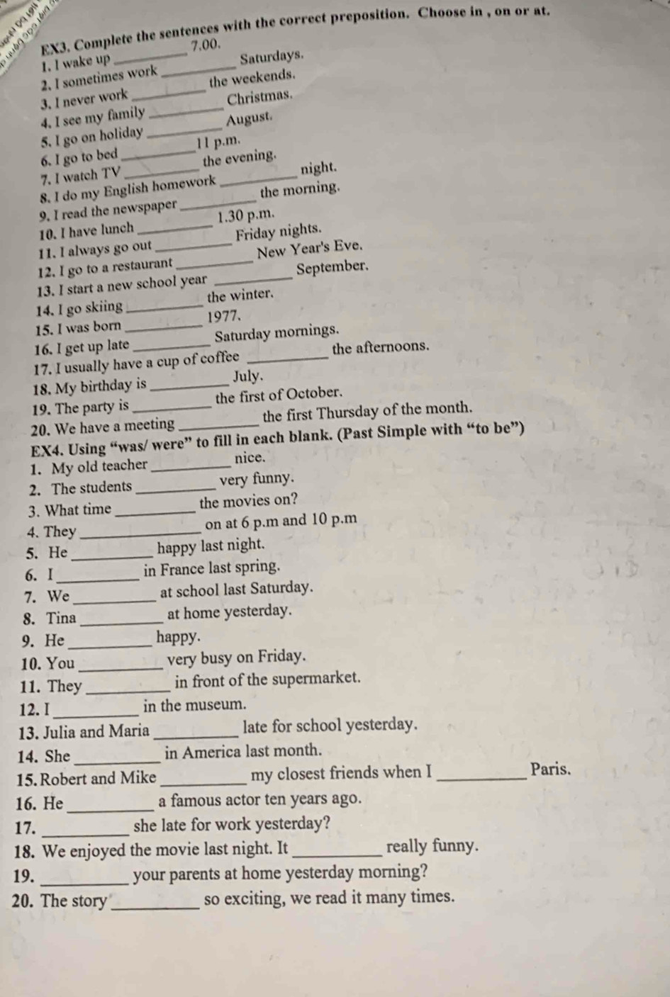 EX3. Complete the sentences with the correct preposition. Choose in , on or at. 
quên sp 
7.00. 
1. I wake up 
2. I sometimes work _Saturdays. 
3. I never work the weekends. 
4. I see my family _Christmas. 
5. I go on holiday _August. 
6. I go to bed _11 p.m. 
7. I watch TV the evening. 
8. I do my English homework _night. 
9. I read the newspaper _the morning. 
10. I have lunch 1.30 p.m. 
11. I always go out Friday nights. 
12. I go to a restaurant New Year's Eve. 
13. I start a new school year _September. 
14. I go skiing _the winter. 
15. I was born _1977. 
16. I get up late _Saturday mornings. 
the afternoons. 
17. I usually have a cup of coffee_ 
18. My birthday is _July. 
19. The party is the first of October. 
20. We have a meeting _the first Thursday of the month. 
EX4. Using “was/ were” to fill in each blank. (Past Simple with “to be”) 
nice. 
1. My old teacher_ 
2. The students _very funny. 
3. What time _the movies on? 
4. They_ on at 6 p.m and 10 p.m 
5. He _happy last night. 
6. I_ in France last spring. 
7. We_ at school last Saturday. 
8. Tina_ at home yesterday. 
9. He _happy. 
10. You _very busy on Friday. 
11. They_ in front of the supermarket. 
12. I_ in the museum. 
13. Julia and Maria _late for school yesterday. 
14. She_ in America last month. 
15.Robert and Mike_ my closest friends when I _Paris. 
16. He_ a famous actor ten years ago. 
17. _she late for work yesterday? 
18. We enjoyed the movie last night. It _really funny. 
19. _your parents at home yesterday morning? 
20. The story_ so exciting, we read it many times.