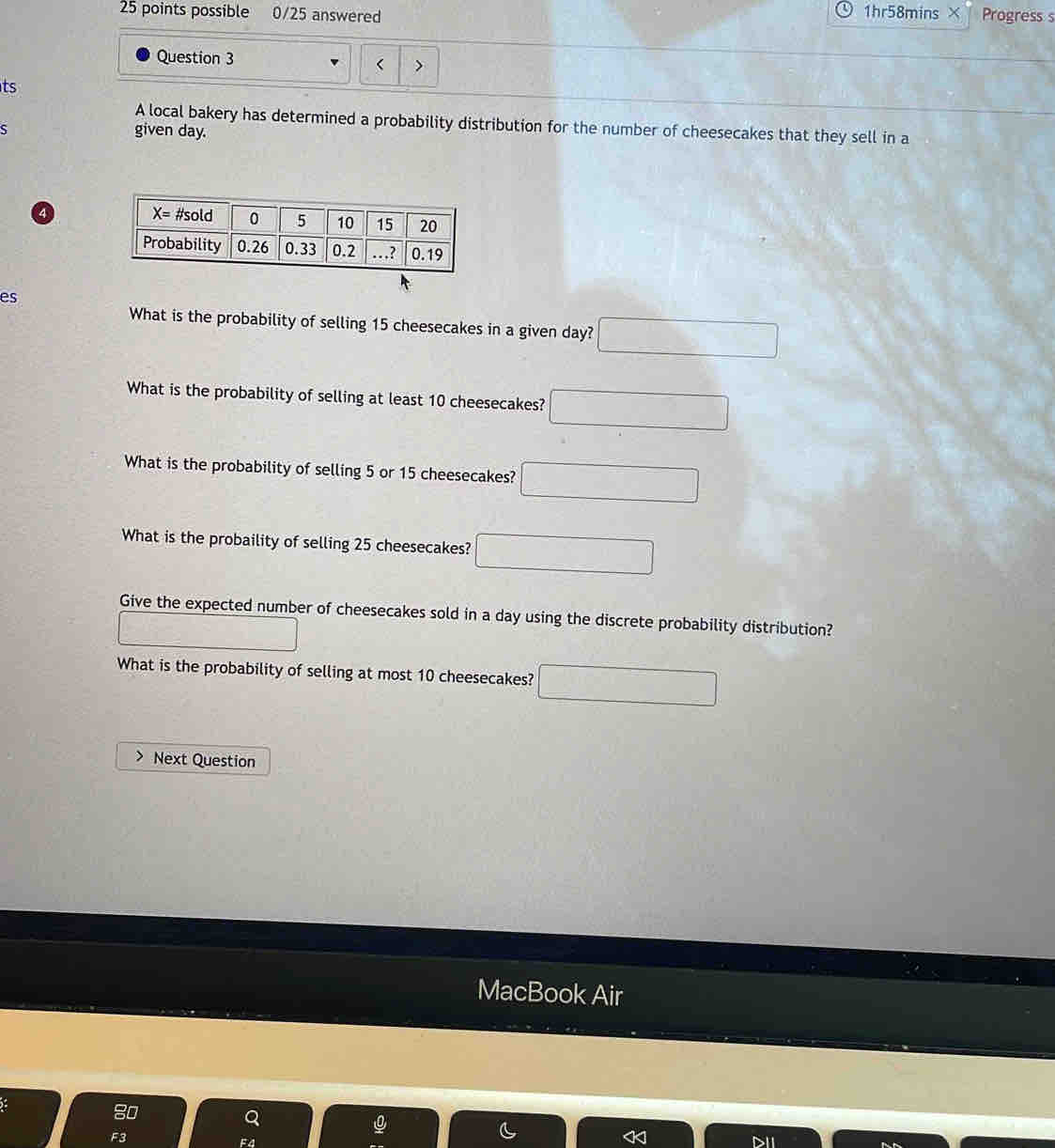 possible 0/25 answered 1hr58mins × Progress s
Question 3 < >
ts
A local bakery has determined a probability distribution for the number of cheesecakes that they sell in a
ς given day.
4
es
What is the probability of selling 15 cheesecakes in a given day? □
What is the probability of selling at least 10 cheesecakes? □
What is the probability of selling 5 or 15 cheesecakes? □
What is the probaility of selling 25 cheesecakes? □
Give the expected number of cheesecakes sold in a day using the discrete probability distribution?
□
What is the probability of selling at most 10 cheesecakes? □
Next Question
MacBook Air
5: