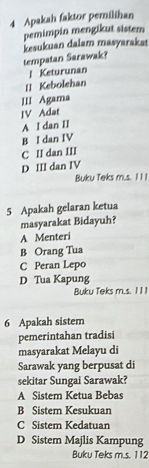 Apakah faktor pemilihan
pemimpin mengikut sistem
kesukuan dalam masyaraka
tempatan Sarawak?
l Keturunan
II Kebolshan
III Agama
IV Adat
A I dan II
B I dan IV
C II dan III
D III dan IV
Buku Teks m.s. 1 1 1
5 Apakah gelaran ketua
masyarakat Bidayuh?
A Menteri
B Orang Tua
C Peran Lepo
D Tua Kapung
Buku Teks m.s. 1 11
6 Apakah sistem
pemerintahan tradisi
masyarakat Melayu di
Sarawak yang berpusat di
sekitar Sungai Sarawak?
A Sistem Ketua Bebas
B Sistem Kesukuan
C Sistem Kedatuan
D Sistem Majlis Kampung
Buku Teks m.s. 112