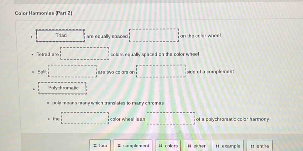 Color Harmonies (Part 2)
. Triad are equally spaced □ on the color wheel
Tetrad are □ colors equally spaced on the color wheel
Split □ are two colors on □ side of a complement
Polychromatic
poly means many which translates to many chromas
the □ color wheel is an □ of a polychromatic color harmony
:: four complement :: colors :: either :: example entire