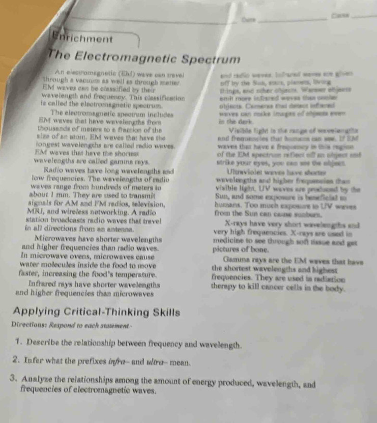 Qure_ □osw_
Enrichment
The Electromagnetic Spectrum
An elear omagnetic (EMI) wave can travel a cadlic waves. bnfrare maves ace groen 
through a vacmim as well as through matier. off by the Sun, soars, plamem, long
EM waves can be classified by their thinks, and scher chiech. Warer ofjeess
wavelength and frequency. This classification emit roore infiered weves thse comler
is called the electromagnetic spectrum. objects. Cameres tad denecn infbere
The electromagnatic spectrum includes waves can cids inages of ehjens even 
EM waves that have wavelengths from in the dark.
thousands of meters to a fraction of the Visible light ts the range of wevelen gths
size of an atom. EM waves that have the and fremescles that homens can see. If EM
iongest wavelengths are called radio waves.  waves that have a freponscy in this regine .
EM waves that have the shortest of the EM spectrum reflect ofl an object and
wavelengths are called gamina rays. strike your eyes, you can we the objees.
Radio waves have long wavelengths and  Ultraviolet waves have shorte
low frequencies. The wavelengths of radio wavelengths and higher frequession than 
waves range from hundreds of meters to visible light. UV waves are produeed by the
about I mm. They are used to transmit Sun, and some exposure is beneficlal m
signals for AM and FM radios, television, humans. Too much capossre to UV weres
MRI, and wireless networking. A radio from the Sun can case sumbern.
station broadcasts radio waves that travel X-rays have very short wavelengths and
in all directions from an antenna. very high frequencies. X-rays are used in
Microwaves have shorter wavelengths medicine to see through soft tissue and get 
and higher frequencies than radio waves. pictures of bone.
In microwave ovens, microwaves cause Gamma rays are the EM waves that have
water molecules inside the food to move the shortest wavelengths and highest 
faster, increasing the food's temperature. frequencies. They are used in radiation
Infrared rays have shorter wavelengths therapy to kill cancer cells in the body.
and higher frequencies than microwaves
Applying Critical-Thinking Skills
Directions: Respond to each statement.-
1. Describe the relationship between frequency and wavelength.
2. Infer what the prefixes infre-- and ultro- mean.
3. Analyze the relationships among the amount of energy produced, wavelength, and
frequencies of electromagnetic waves.