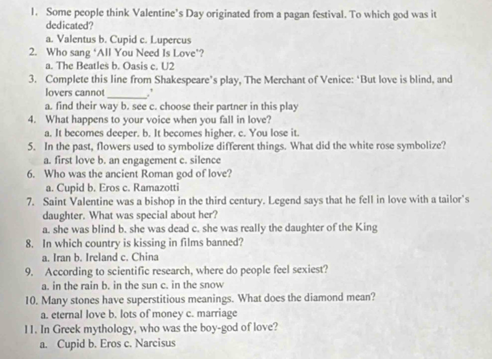 Some people think Valentine’s Day originated from a pagan festival. To which god was it
dedicated?
a. Valentus b. Cupid c. Lupercus
2. Who sang ‘All You Need Is Love’?
a. The Beatles b. Oasis c. U2
3. Complete this line from Shakespeare’s play, The Merchant of Venice: ‘But love is blind, and
lovers cannot_ .’
a. find their way b. see c. choose their partner in this play
4. What happens to your voice when you fall in love?
a. It becomes deeper. b. It becomes higher. c. You lose it.
5. In the past, flowers used to symbolize different things. What did the white rose symbolize?
a. first love b. an engagement c. silence
6. Who was the ancient Roman god of love?
a. Cupid b. Eros c. Ramazotti
7. Saint Valentine was a bishop in the third century. Legend says that he fell in love with a tailor's
daughter. What was special about her?
a. she was blind b. she was dead c. she was really the daughter of the King
8. In which country is kissing in films banned?
a. Iran b. Ireland c. China
9. According to scientific research, where do people feel sexiest?
a. in the rain b. in the sun c. in the snow
10. Many stones have superstitious meanings. What does the diamond mean?
a. eternal love b. lots of money c. marriage
11. In Greek mythology, who was the boy-god of love?
a. Cupid b. Eros c. Narcisus