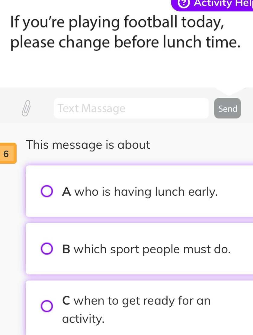 Activity Hel
If you’re playing football today,
please change before lunch time.
Text Massage Send
This message is about
6
A who is having lunch early.
B which sport people must do.
C when to get ready for an
activity.