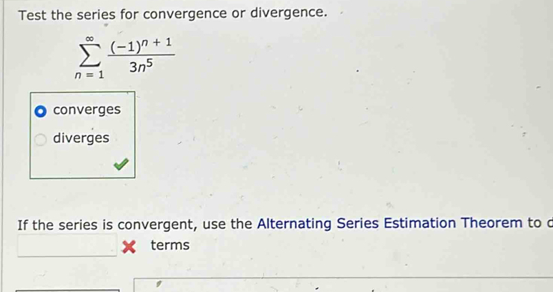 Test the series for convergence or divergence.
sumlimits _(n=1)^(∈fty)frac (-1)^n+13n^5
converges
diverges
If the series is convergent, use the Alternating Series Estimation Theorem to c
terms