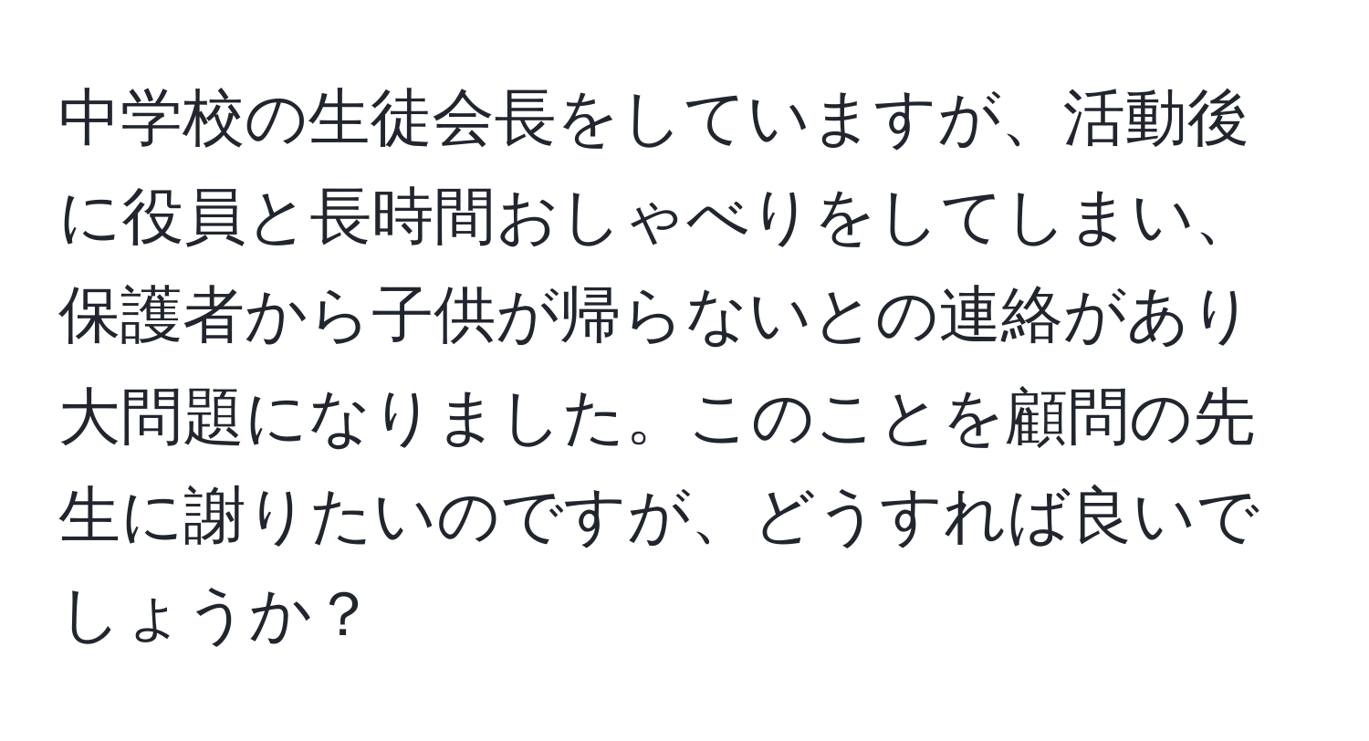 中学校の生徒会長をしていますが、活動後に役員と長時間おしゃべりをしてしまい、保護者から子供が帰らないとの連絡があり大問題になりました。このことを顧問の先生に謝りたいのですが、どうすれば良いでしょうか？