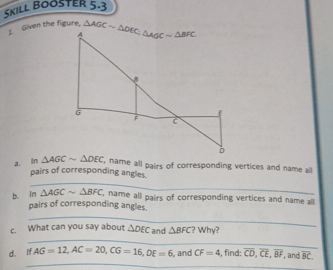 Skill Booster 5.3
1. Given the figure,
a. In  name all pairs of corresponding vertices and name all
_
pairs of corresponding angles.
b. in △ AGCsim △ BFC , name all pairs of corresponding vertices and name all
pairs of corresponding angles.
_
c. What can you say about △ DEC and △ BFC ? Why?
_
_
d. If AG=12,AC=20,CG=16,DE=6 , and CF=4 , find: overline CD,overline CE,overline BF , and overline BC.
_
_