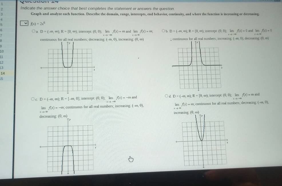 1
2 Indicate the answer choice that best completes the statement or answers the question.
3 Graph and analyze each function. Describe the domain, range, intercepts, end behavior, continuity, and where the function is increasing or decreasing.
4
f(x)=2x^6
6; intercept: (0,0);limlimits _xto -∈fty f(x)=∈fty
a D=(-∈fty ,∈fty );R=[0,∈fty )
7 and limlimits _xto ∈fty f(x)=∈fty ; b. D=(-∈fty ,∈fty );R=[0,∈fty ); intercept (0,0);limlimits _xto -∈fty f(x)=0 and limlimits _xto ∈fty f(x)=0
continuous for all real numbers; decreasing: (-∈fty ,0) , increasing: (0,∈fty ) ;; continuous for all real numbers; increasing (-∈fty ,0) , decreasing (0,∈fty )
q
10
11
12
13
14
5
d.
c. D=(-∈fty ,∈fty );R=[-∈fty ,0]; intercept (0,0);limlimits _xto -∈fty f(x)=-∈fty and D=(-∈fty ,∈fty );R=[0,∈fty ); intercept: (0,0);limlimits _xto -∈fty f(x)=∈fty an
limlimits _xto ∈fty f(x)=∈fty
limlimits _xto ∈fty f(x)=-∈fty; continuous for all real numbers; increasing: (-∈fty ,0),; continuous for all real numbers; decreasing: (-∈fty ,0),
g: (0,∈fty )