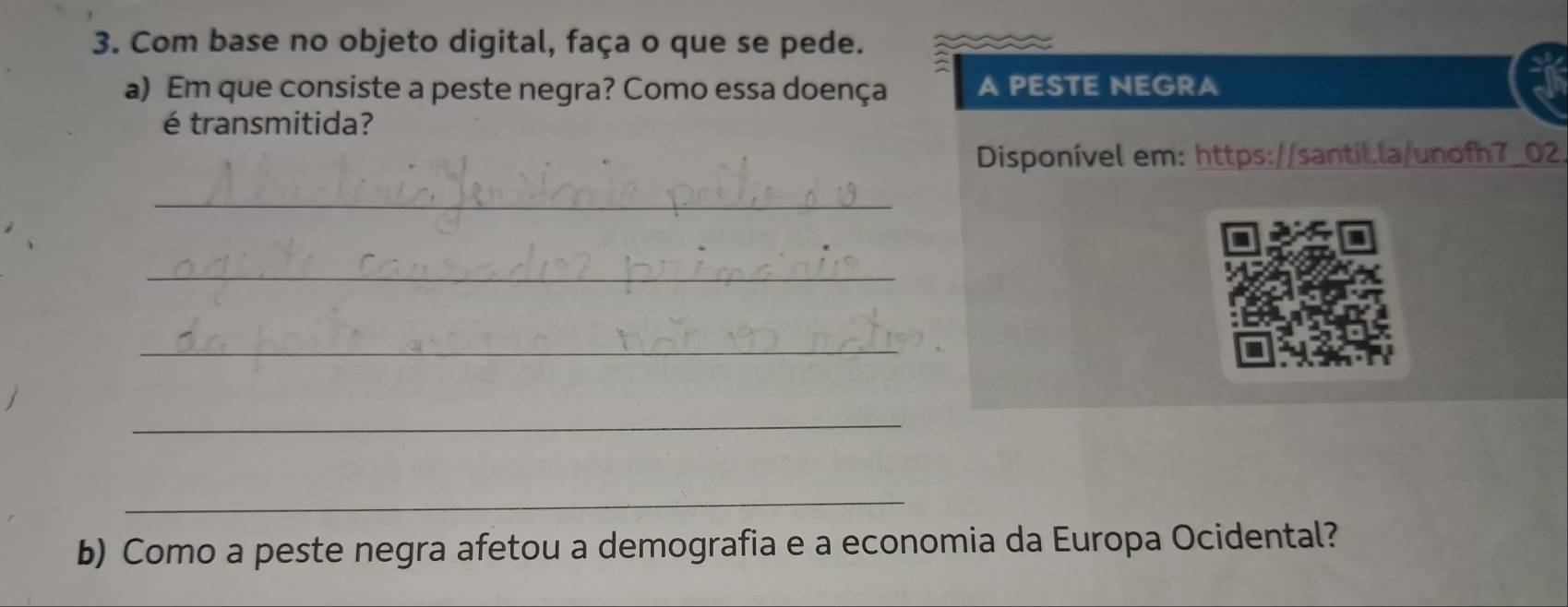 Com base no objeto digital, faça o que se pede. 
a) Em que consiste a peste negra? Como essa doença A PESTE NEGRA 
é transmitida? 
Disponível em: https://santil.la/unofh7_02. 
_ 
_ 
_ 
_ 
_ 
b) Como a peste negra afetou a demografia e a economia da Europa Ocidental?