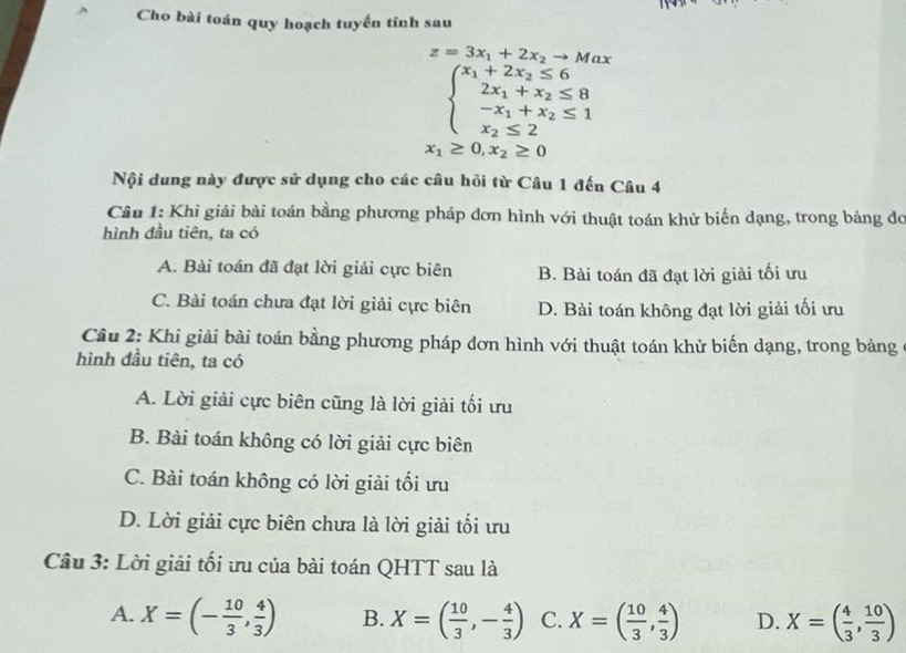 Cho bài toán quy hoạch tuyển tinh sau
z=3x_1+2x_2to Max
beginarrayl x_1+2x_2≤ 6 2x_1+x_2≤ 8 -x_1+x_2≤ 1 x_2≤ 2endarray.
x_1≥ 0,x_2≥ 0
Nội dung này được sử dụng cho các câu hồi từ Câu 1 đến Câu 4
Câu 1: Khi giải bài toán bằng phương pháp đơn hình với thuật toán khử biến dạng, trong bảng đo
hình đầu tiên, ta có
A. Bài toán đã đạt lời giải cực biên B. Bài toán đã đạt lời giải tối ưu
C. Bài toán chưa đạt lời giải cực biên D. Bài toán không đạt lời giải tối ưu
Câu 2: Khi giải bài toán bằng phương pháp đơn hình với thuật toán khử biến dạng, trong bảng
hình đầu tiên, ta có
A. Lời giải cực biên cũng là lời giải tối ưu
B. Bài toán không có lời giải cực biên
C. Bài toán không có lời giải tối ưu
D. Lời giải cực biên chưa là lời giải tối ưu
Câu 3: Lời giải tối ưu của bài toán QHTT sau là
A. X=(- 10/3 , 4/3 ) B. X=( 10/3 ,- 4/3 ) C. X=( 10/3 , 4/3 ) D. X=( 4/3 , 10/3 )