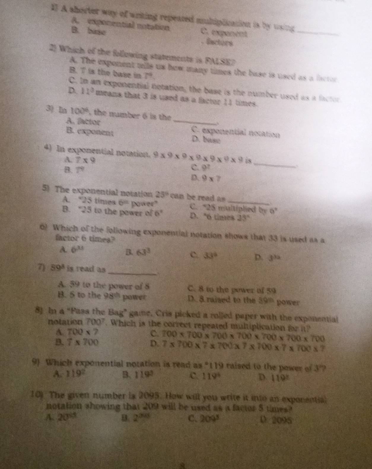 I] A shorter way of writing repeated multiplication is by using _
A. exponential notation C. expanent
B. base Eactors
2) Which of the following statements is FALSE?
A. The exponent tells us how many times the base is used as a factor
B. 7 is the base in 7.
C. In an exponential notation, the base is the number used as a factor
D. 11^3 means that 3 is used as a factor 11 times.
3) In 100° , the number 6 is the
A. factor _C. exponential notation
B. exponent D. base
4) In exponential notation. 9* 9* 9* 9* 9* 9* 9 is
A. 7* 9
C.
B. 7° 9^?
_
D. 9* 7
5) The exponential notation 25° can be read as
A. “25 times 6^(th) power" C. *25 multiplied by 60°
B. “25 to the power of 6” D. "6 times 23°
6) Which of the following exponential notation shows that 33 is used as a
factor 6 times?
A 6^(25)
B. 63^3
C. 33° D. 3^(3/2)
_
7 59^8 is read as
A. 59 to the power of 8 C. 8 to the power of 59
B. S to the 98^(th) power D. 8 raised to the 39^(th) power
8). In a “Pass the Bag” game, Cris picked a rolled paper with the exponential
notation 700^7. Which is the correct repeated multiplication for i?
A. 700* 7 C. 700* 700* 700* 700* 700* 700* 700
B. 7* 700 D. 7* 700* 7* 700* 7* 700* 7* 700* 7
9) Which exponential noration is read as°119 i raised to the power of 3'
A. 119° B. 119° C. 119° D 119°
10) The given number is 2095. How will you write it into an exponential
notation showing that 209 will be used as a factor 5 times?
A. 20^(15) B. 2^(2/3) C. 209^5 D. 2095