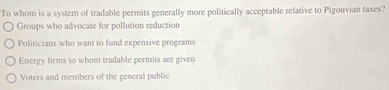 To whom is a system of tradable permits generally more politically acceptable relative to Pigouvian taxes?
Groups who advocate for pollution reduction
Politicians who want to fund expensive programs
Energy firms to whom tradable permits are given
Voters and members of the general public