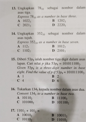 Ungkapkan 78_10 sebagai nombor dalam
asas tiga.
Express 78_10 as a number in base three.
A 1022_3 B 1202_3
C 2021_3 D 2220_3
14. Ungkapkan 352_10 sebagai nombor dalam
asas tujuh.
Express 352_10 as a number in base seven.
A 112_7 B 1012_7
C 1102_7 D 2101_7
15. Diberi 53pg ialah nombor tiga digit dalam asas
lapan. Cari nilai p jika 53p_8=101011100_2. 
Given 53p_8 is a three-digit number in base
eight. Find the value of p if 53p_8=101011100_2.
A 1 B 2
C 4 D 6
16. Tukarkan 134_5 kepada nombor dalam asas dua.
Convert 134_5 to a number in base two.
A 10110_2 B 11100_2
C 101000_2 D 101100_2
17. 1101_2+101_2=
A 10010_2 B 10011_2
C 10110_2 D 11010_2