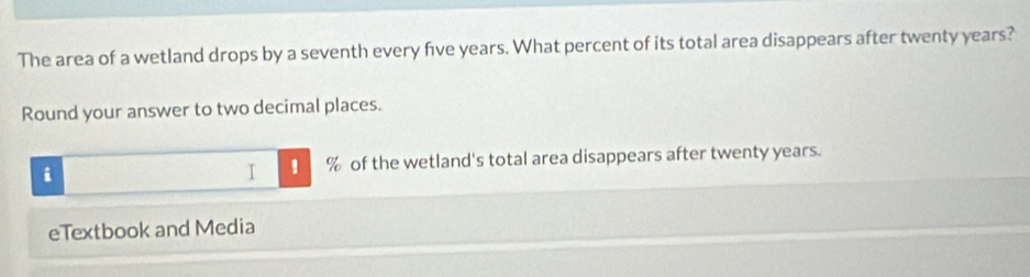 The area of a wetland drops by a seventh every five years. What percent of its total area disappears after twenty years? 
Round your answer to two decimal places. 
i % of the wetland's total area disappears after twenty years. 
I ! 
eTextbook and Media