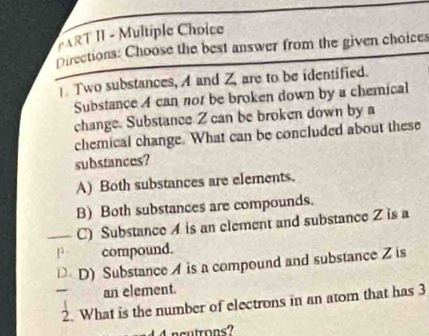 ART II - Multiple Choice
Directions: Choose the best answer from the given choices
Two substances, A and Z are to be identified.
Substance A can nor be broken down by a chemical
change. Substance Z can be broken down by a
chemical change. What can be concluded about these
substances?
A) Both substances are elements.
B) Both substances are compounds.
C) Substance A is an element and substance Z is a
P compound.
D D) Substance A is a compound and substance Z is
an element.
2. What is the number of electrons in an atom that has 3
1 4ncutrons?