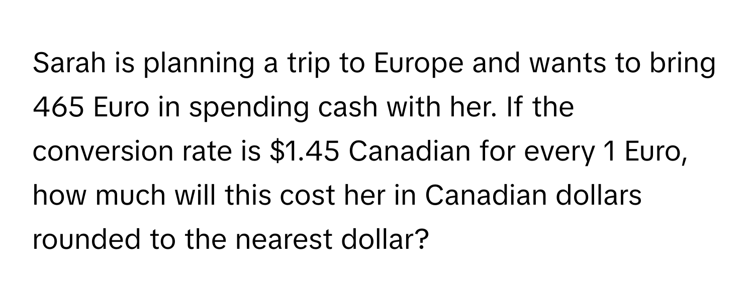 Sarah is planning a trip to Europe and wants to bring 465 Euro in spending cash with her. If the conversion rate is $1.45 Canadian for every 1 Euro, how much will this cost her in Canadian dollars rounded to the nearest dollar?