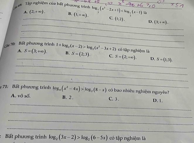 ậ 69: Tập nghiệm của bất phương trình log _ 1/3 (x^2-2x+1) __ là
_A. (2;+∈fty ). B. (1;+∈fty ). C. (1;2). D. (3;+∈fty ). 
_
_
_
Cầu 70: Bất phương trình 1+log _2(x-2)>log _2(x^2-3x+2) có tập nghiệm là
_
A. S=(3;+∈fty ). B. S=(2;3). C. S=(2;+∈fty ). D. S=(1;3). 
_
_
_
1 71: Bất phương trình log _4(x^2-4x)>log _2(8-x) có bao nhiêu nghiệm nguyên?
A. vô số. B. 2. C. 3.
_
D. 1.
_
_
_
Bất phương trình log _2(3x-2)>log _2(6-5x) có tập nghiệm là