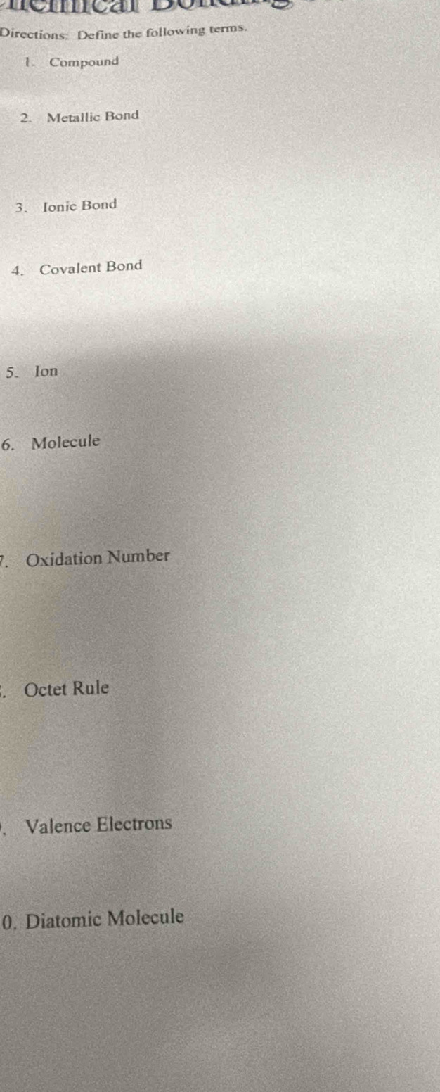 Directions: Define the following terms. 
1. Compound 
2. Metallic Bond 
3. Ionic Bond 
4. Covalent Bond 
5. Ion 
6. Molecule 
7. Oxidation Number 
. Octet Rule 
. Valence Electrons 
0. Diatomic Molecule