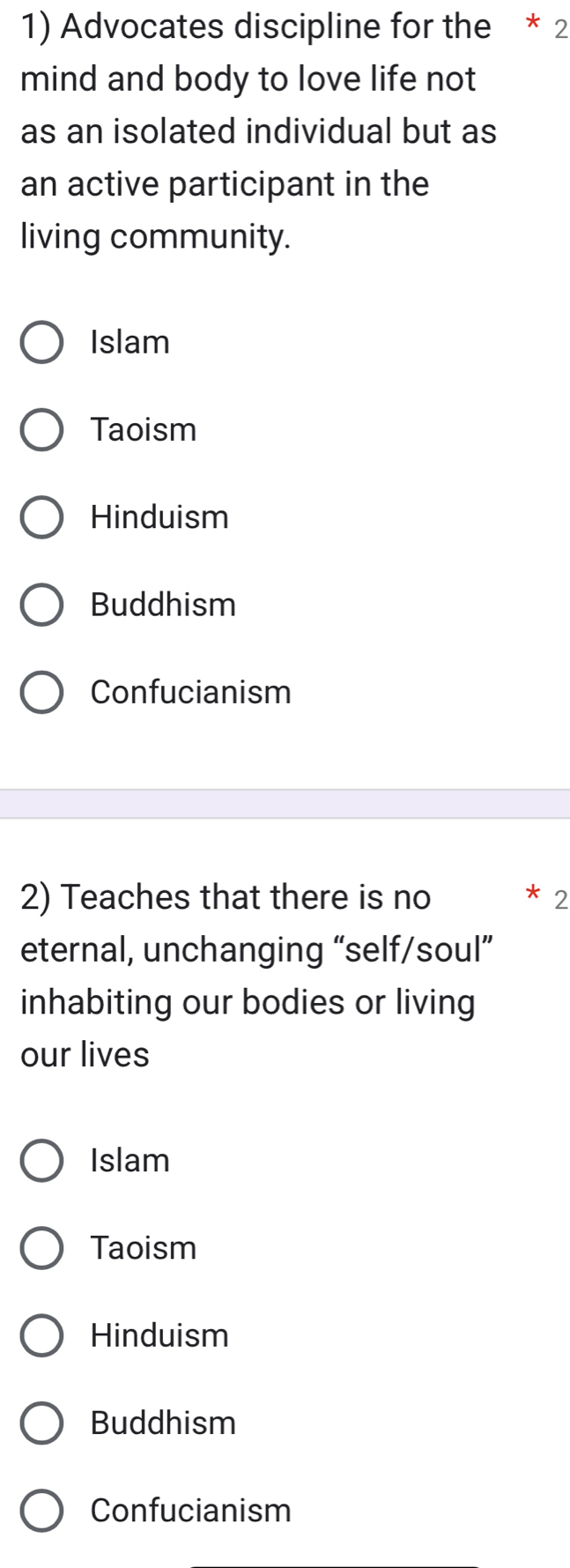 Advocates discipline for the * 2
mind and body to love life not
as an isolated individual but as
an active participant in the
living community.
Islam
Taoism
Hinduism
Buddhism
Confucianism
2) Teaches that there is no * 2
eternal, unchanging “self/soul”
inhabiting our bodies or living
our lives
Islam
Taoism
Hinduism
Buddhism
Confucianism