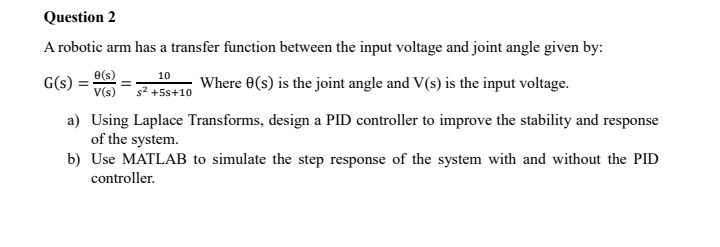 A robotic arm has a transfer function between the input voltage and joint angle given by:
G(s)= θ (s)/V(s) = 10/s^2+5s+10  Where θ (s) is the joint angle and V(s) is the input voltage. 
a) Using Laplace Transforms, design a PID controller to improve the stability and response 
of the system. 
b) Use MATLAB to simulate the step response of the system with and without the PID 
controller.