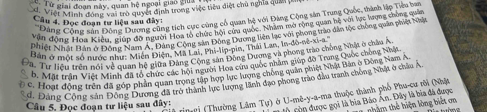 Từ giai đoạn này, quan hệ ngoại giao giuan
d. Việt Mình đóng vai trò quyết định trong việc tiêu diệt chủ nghĩa quan 
*Đảng Cộng sản Đông Dương cũng tích cực cùng cố quan hệ với Đảng Cộng sản Trung Quốc, thành lập Tiểu ban
Câu 4. Đọc đoạn tư liệu sau đây:
vận động Hoa Kiều, giúp đỡ người Hoa tổ chức hội cứu quốc. Nhằm mở rộng quan hệ với lực lượng chống quân
Nhiệt Nhật Bản ở Đông Nam Á, Đảng Cộng sản Đông Dương liên lạc với phong trào dân tộc chống quân phiệt Nhật
Bản ở một số nước như: Miến Điện, Mã Lai, Phi-líp-pin, Thái Lan, In-đô-nê-xi-a.'''
Va. Tư liệu trên nói về quan hệ giữa Đảng Cộng sản Đông Dượng và phong trào chống Nhật ở châu Á
b. Mặt trận Việt Minh đã tổ chức các hội người Hoa cứu quốc nhằm giúp đỡ Trung Quốc chống Nhật.
c. Hoạt động trên đã góp phần quan trọng tập hợp lực lượng chống quân phiệt Nhật Bản ở Đông Nam Á
d. Đảng Cộng sản Đông Dương đã trở thành lực lượng lãnh đạo phong trào đầu tranh chống Nhật ở châu Á
in-gi (Thường Lâm Tu) ở U-mê-y-a-ma thuộc thành phố Phu-cư rôi (Nhật
Ô còn được gọi là bia Báo Ân. Đây là bia đá được
nhằm thể hiện lòng biết ơn
Câu 5. Đọc đoạn tư liệu sau đây:
tràng