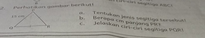 ciri-ciri segitiga ABC! 
2. Perhatikan gambar berikut! 
a. Tentukan jenis segitiga tersebut! 
b. Berapa cm panjang PR? 
c. Jelaskan ciri-ciri segitiga PQR!