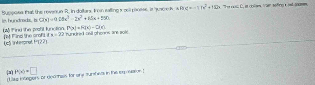 Suppose that the revenue R, in dollars, from selling x cell phones, in hundreds, is R(x)=-1.7x^2+162x The cost C, in doilars from selfing x cail phones, 
in hundreds, is C(x)=0.08x^3-2x^2+85x+550. 
(a) Find the profit function. P(x)=R(x)-C(x)
(b) Find the profit if x=22 hundred cell phones are sold. 
(c) Interpret P(22)
(a) P(x)=□
(Use integers or decimals for any numbers in the expression.)