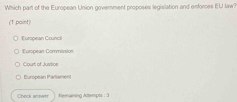 Which part of the European Union government proposes legislation and enforces EU law?
(1 point)
European Council
European Commission
Court of Justice
European Parliament
Check answer Remaining Attempts : 3