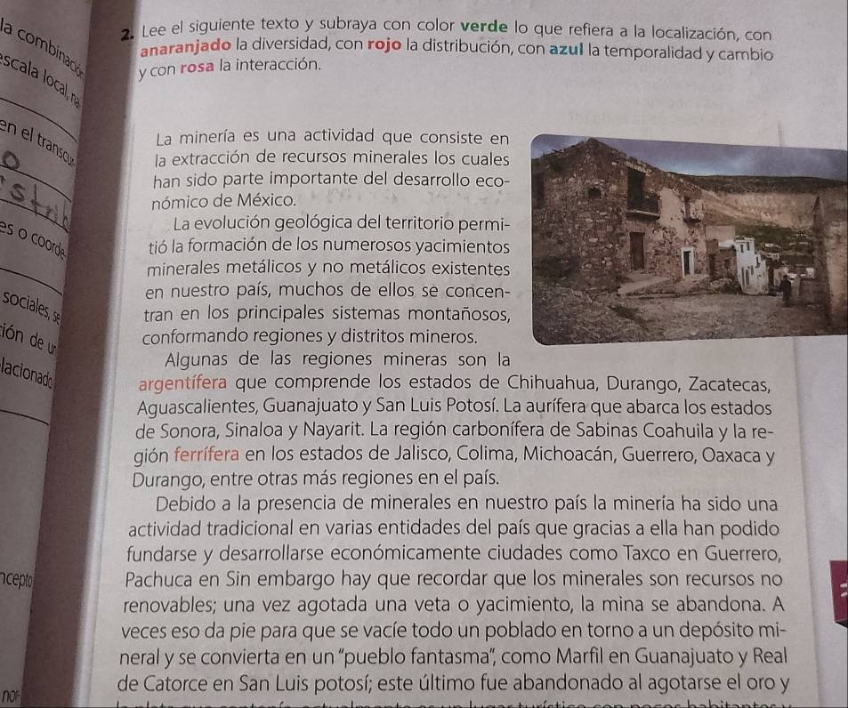 Lee el siguiente texto y subraya con color verde lo que refiera a la localización, con
anaranjado la diversidad, con rojo la distribución, con azul la temporalidad y cambio
a combinac y con rosa la interacción.
_
scala local, n
La minería es una actividad que consiste en
_
en el transcou la extracción de recursos minerales los cuales
han sido parte importante del desarrollo eco-
_
nómico de México.
La evolución geológica del territorio permi-
es o coorde tió la formación de los numerosos yacimientos
_
minerales metálicos y no metálicos existentes
en nuestro país, muchos de ellos se concen-
sociales, s tran en los principales sistemas montañosos,
conformando regiones y distritos mineros.
lión de un
Algunas de las regiones mineras son la
lacionado argentífera que comprende los estados de Chihuahua, Durango, Zacatecas,
_
Aguascalientes, Guanajuato y San Luis Potosí. La aurífera que abarca los estados
de Sonora, Sinaloa y Nayarit. La región carbonífera de Sabinas Coahuila y la re-
gión ferrífera en los estados de Jalisco, Colima, Michoacán, Guerrero, Oaxaca y
Durango, entre otras más regiones en el país.
Debido a la presencia de minerales en nuestro país la minería ha sido una
actividad tradicional en varias entidades del país que gracias a ella han podido
fundarse y desarrollarse económicamente ciudades como Taxco en Guerrero,
acepto Pachuca en Sin embargo hay que recordar que los minerales son recursos no
renovables; una vez agotada una veta o yacimiento, la mina se abandona. A
veces eso da pie para que se vacíe todo un poblado en torno a un depósito mi-
neral y se convierta en un “pueblo fantasma”, como Marfil en Guanajuato y Real
de Catorce en San Luis potosí; este último fue abandonado al agotarse el oro y
no°