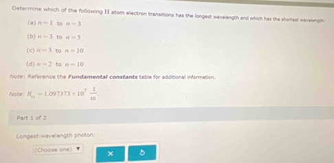 Determine which of the following H atom electron transitions has the longest wavelength and which has the shortest wavelength
(a) n=1 to n=3
(b) n=3 to n=5
(c) n=3 to n=10
(d) n=2 to n=10
Note: Reference the Fundamental constants table for additional information.
Note: R_H=1.097373* 10^7 1/m . 
Part 1 of 2
Longest-wavelength photon:
(Choose one) × 5