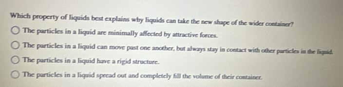 Which property of liquids best explains why liquids can take the new shape of the wider container?
The particles in a liquid are minimally affected by attractive forces.
The particles in a liquid can move past one another, but always stay in contact with other particles in the liquid.
The particles in a liquid have a rigid structure.
The particles in a liquid spread out and completely fill the volume of their container.