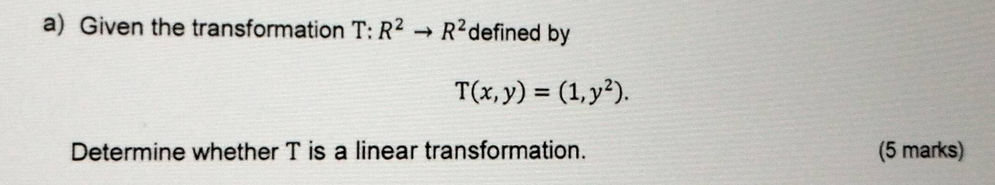 Given the transformation T:R^2to R^2 defined by
T(x,y)=(1,y^2). 
Determine whether T is a linear transformation. (5 marks)