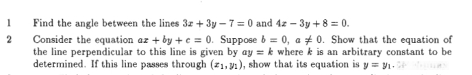 Find the angle between the lines 3x+3y-7=0 and 4x-3y+8=0. 
2 Consider the equation ax+by+c=0 Suppose b=0, a!= 0. Show that the equation of 
the line perpendicular to this line is given by ay=k where k is an arbitrary constant to be 
determined. If this line passes through (x_1,y_1) , show that its equation is y=y_1