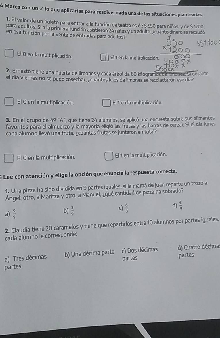 Marca con un √ lo que aplicarías para resolver cada una de las situaciones planteadas.
1. El valor de un boleto para entrar a la función de teatro es de $ 550 para niños, y de $ 1200,
para adultos. Si a la primera función asistieron 24 niños y un adulto, ¿cuánto dinero se recaudó
en esa función por la venta de entradas para adultos?
El O en la multiplicación. El 1 en la multiplicación.
2. Ernesto tiene una huerta de limones y cada árbol da 60 kilógramos de limones. Si durante
el día viernes no se pudo cosechar, ¿cuántos kilos de limones se recolectaron ese día?
El O en la multiplicación. El 1 en la multiplicación.
3. En el grupo de 4^0''A'' ', que tiene 24 alumnos, se aplicó una encuesta sobre sus alimentos
favoritos para el almuerzo y la mayoría eligió las frutas y las barras de cereal: Si el día lunes
cada alumno llevó una fruta, ¿cuántas frutas se juntaron en total?
El O en la multiplicación. El 1 en la multiplicación.
5 Lee con atención y elige la opción que enuncia la respuesta correcta.
1. Una pizza ha sido dividida en 9 partes iguales, si la mamá de Juan reparte un trozo a
Ángel; otro, a Maritza y otro, a Manuel, ¿qué cantidad de pizza ha sobrado?
a)  9/9 
b)  3/9 
c)  6/3 
d)  6/9 
2. Claudia tiene 20 caramelos y tiene que repartirlos entre 10 alumnos por partes iguales,
cada alumno le corresponde:
a) Tres décimas b) Una décima parte c) Dos décimas d) Cuatro décimas
partes
partes partes