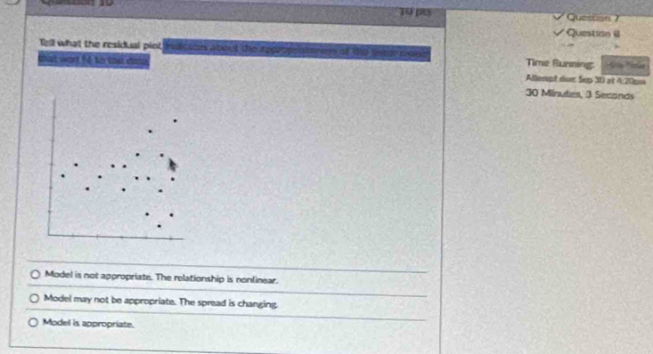 ps Question )
Question @
Tell what the residual pint e t e t Time Bunning: te oe
thst war fé fortod da Afterpt duer Sep 30 at 4 20pm
30 Minutes, 3 Seconds
Model is not appropriate. The relationship is nonfinear.
Model may not be appropriate. The spread is changing.
Model is appropriate.