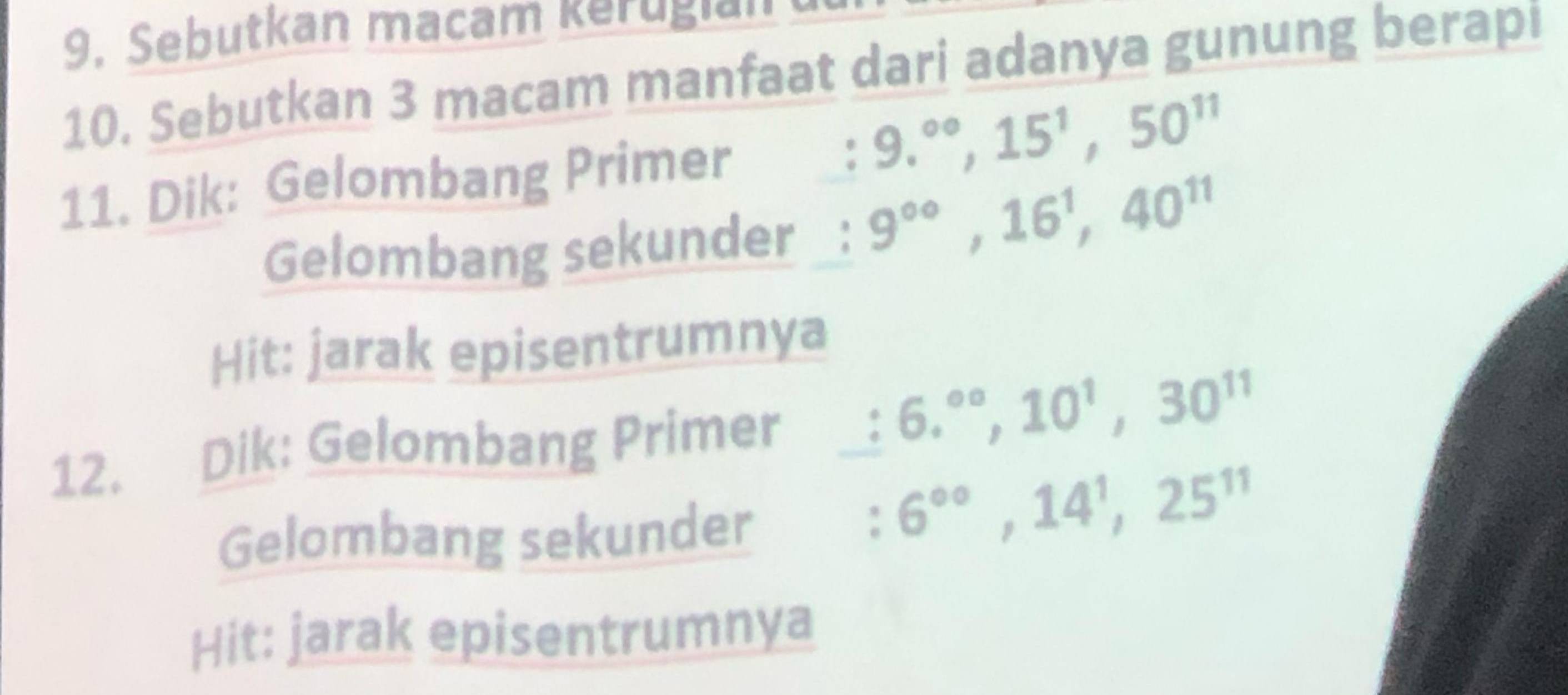 Sebutkan macam kerugian 
10. Sebutkan 3 macam manfaat dari adanya gunung berapi 
11. Dik: Gelombang Primer 
: 9.^circ , 15^1, 50^(11)
Gelombang sekunder : 9^(∈fty), 16^1, 40^(11)
Hit: jarak episentrumnya 
12. Dik: Gelombang Primer : 6.^∈fty , 10^1, 30^(11)
Gelombang sekunder 
: 6^(circ circ), 14^1, 25^(11)
Hit: jarak episentrumnya