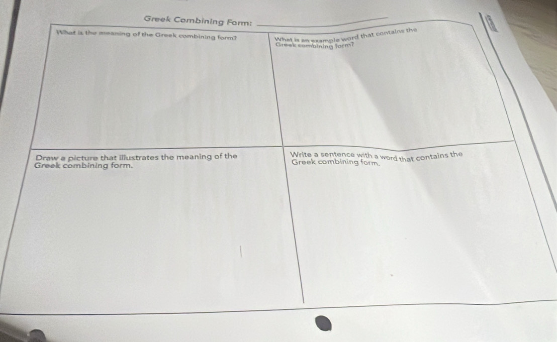 Greek Combining Form:_ 
What is the meaning of the Greek combining form? What is an example word that contains the 
Greek combining form? 
Draw a picture that illustrates the meaning of the Write a sentence with a word that contains the 
Greek combining form. 
Greek combining form.