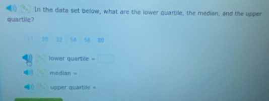 In the data set below, what are the lower quartile, the median, and the upper 
quartile?
20 32 54 58 80
lower quartile =□
median =
upper quartile =