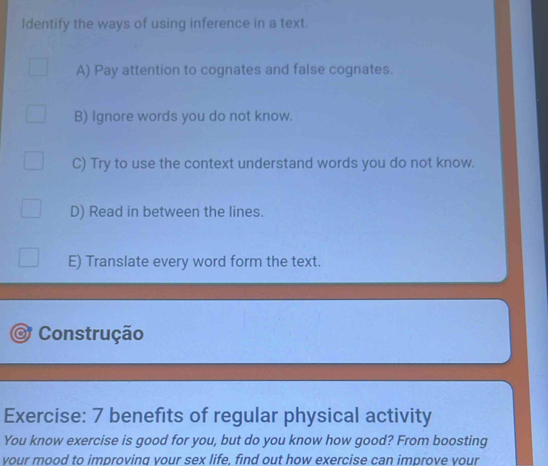 Identify the ways of using inference in a text.
A) Pay attention to cognates and false cognates.
B) Ignore words you do not know.
C) Try to use the context understand words you do not know.
D) Read in between the lines.
E) Translate every word form the text.
Construção
Exercise: 7 benefits of regular physical activity
You know exercise is good for you, but do you know how good? From boosting
your mood to improving your sex life, find out how exercise can improve vour