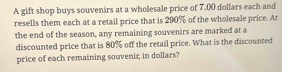 A gift shop buys souvenirs at a wholesale price of 7.00 dollars each and 
resells them each at a retail price that is 290% of the wholesale price. At 
the end of the season, any remaining souvenirs are marked at a 
discounted price that is 80% off the retail price. What is the discounted 
price of each remaining souvenir, in dollars?