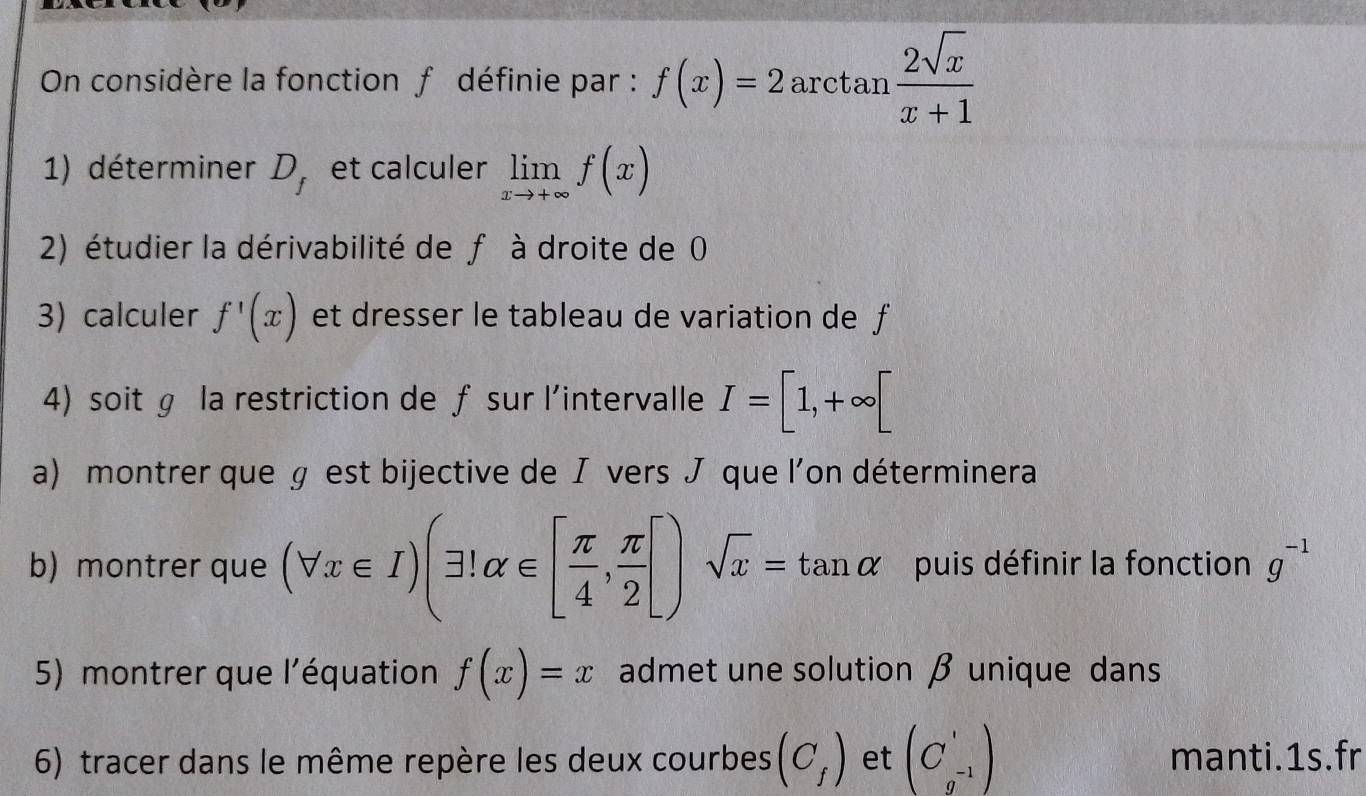 On considère la fonction f définie par : f(x)=2 a rcta n  2sqrt(x)/x+1 
1) déterminer D_f et calculer limlimits _xto +∈fty f(x)
2) étudier la dérivabilité de f à droite de 0
3) calculer f'(x) et dresser le tableau de variation de f
4) soit ɡ la restriction de ƒ sur l'intervalle I=[1,+∈fty [
a) montrer que § est bijective de Л vers que l’on déterminera 
b) montrer que (forall x∈ I)(exists 1alpha ∈ [ π /4 , π /2 [)sqrt(x)=tan alpha puis définir la fonction g^(-1)
5) montrer que l'équation f(x)=x admet une solution β unique dans 
6) tracer dans le même repère les deux courbes (C_f) et beginpmatrix C'_-1endpmatrix manti.1s.fr