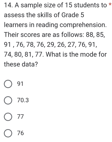 A sample size of 15 students to *
assess the skills of Grade 5
learners in reading comprehension.
Their scores are as follows: 88, 85,
91 , 76, 78, 76, 29, 26, 27, 76, 91,
74, 80, 81, 77. What is the mode for
these data?
91
70.3
77
76