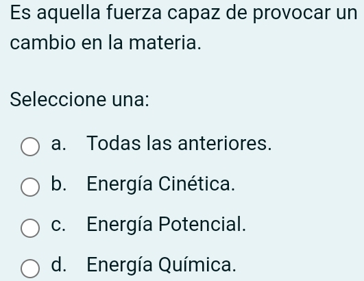 Es aquella fuerza capaz de provocar un
cambio en la materia.
Seleccione una:
a. Todas las anteriores.
b. Energía Cinética.
c. Energía Potencial.
d. Energía Química.