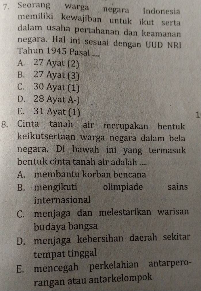 Seorang warga negara Indonesia
memiliki kewajïban untuk ikut serta
dalam usaha pertahanan dan keamanan
negara. Hal ini sesuai dengan UUD NRI
Tahun 1945 Pasal ....
A. 27 Ayat (2)
B. 27 Ayat (3)
C. 30 Ayat (1)
D. 28 Ayat A-J
E. 31 Ayat (1)
1
8. Cinta tanah air merupakan bentuk
keikutsertaan warga negara dalam bela
negara. Di bawah ini yang termasuk
bentuk cinta tanah air adalah ....
A. membantu korban bencana
B. mengikuti olimpiade sains
internasional
C. menjaga dan melestarikan warisan
budaya bangsa
D. menjaga kebersihan daerah sekitar
tempat tinggal
E. mencegah perkelahian antarpero-
rangan atau antarkelompok