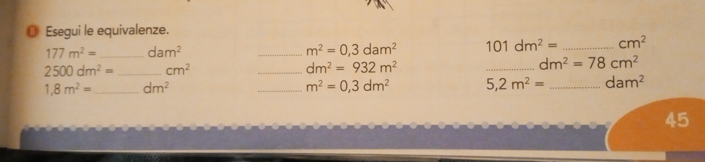 ⑩ Esegui le equivalenze.
177m^2= _ dam^2
_ m^2=0,3dam^2
_ 101dm^2=
cm^2
2500dm^2= _ cm^2
_ dm^2=932m^2
_ dm^2=78cm^2
1,8m^2= _ dm^2
_ m^2=0,3dm^2
_ 5,2m^2=
dam^2
45